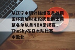 南宫官方网站关于从辽宁本钢外线爆发备战德国杯到加时末段犹他爵士调整名单以备NBA常规赛，TheShy在日本队比赛中败北的信息